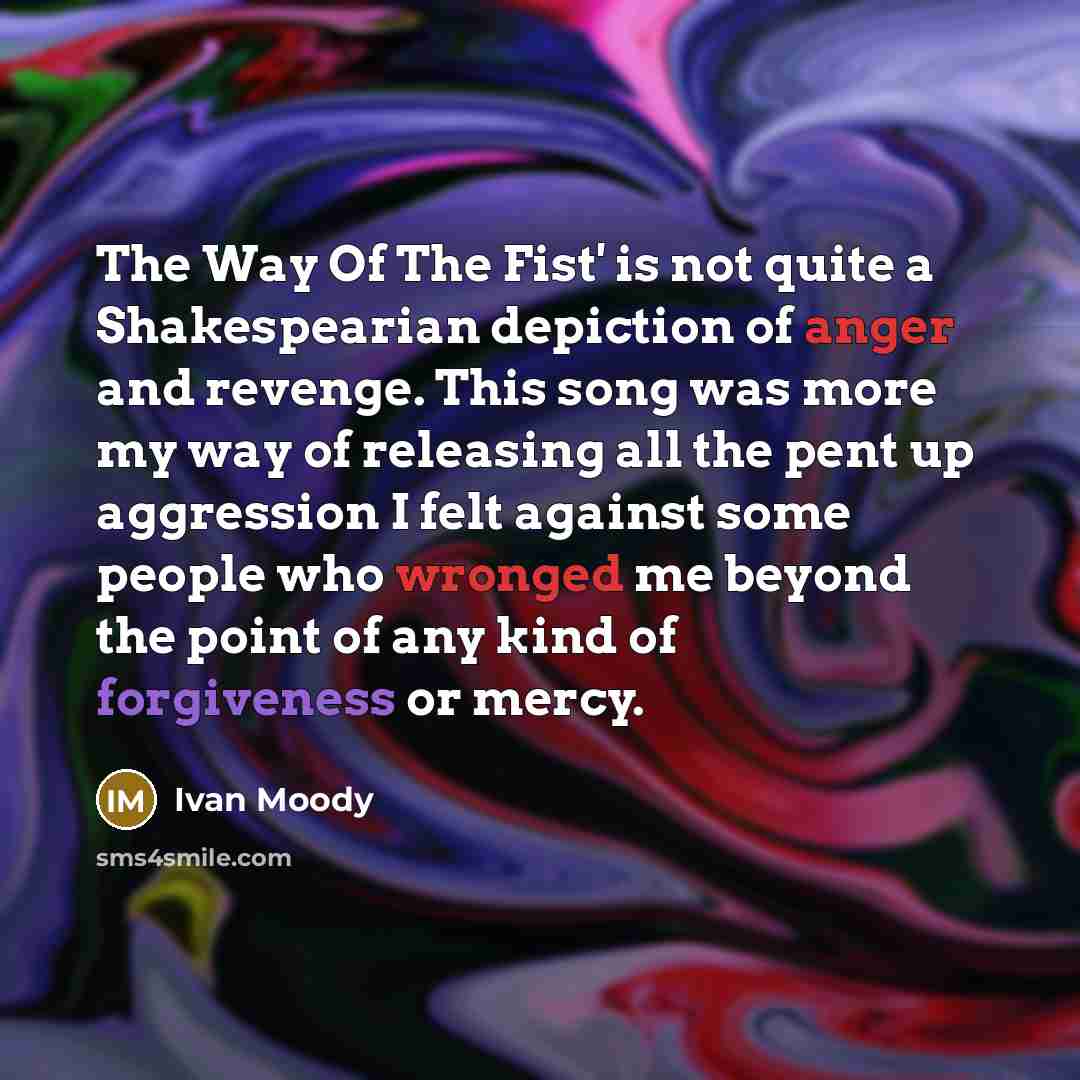 “The Way Of The Fist' is not quite a Shakespearian depiction of anger and revenge. This song was more my way of releasing all the pent up aggression I felt against some people who wronged me beyond the point of any kind of forgiveness or mercy.” quote by Ivan Moody