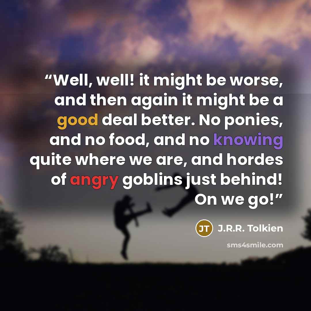 “Well, well! it might be worse, and then again it might be a good deal better. No ponies, and no food, and no knowing quite where we are, and hordes of angry goblins just behind! On we go!” quote by J.R.R. Tolkien