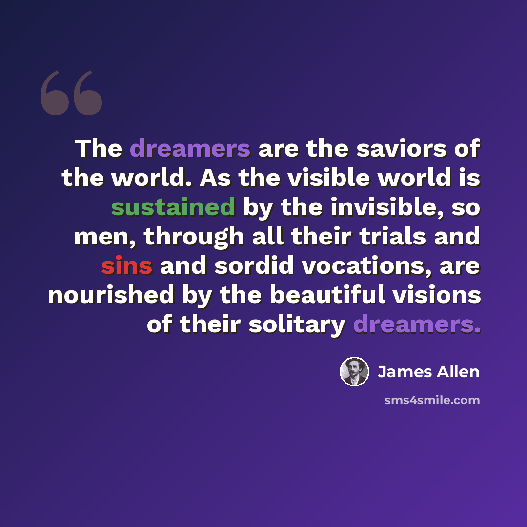 “The dreamers are the saviors of the world. As the visible world is sustained by the invisible, so men, through all their trials and sins and sordid vocations, are nourished by the beautiful visions of their solitary dreamers.” quote by James Allen