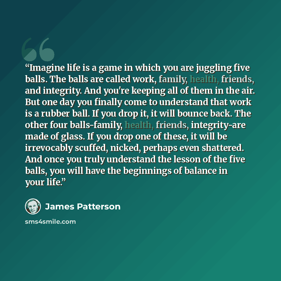 “Imagine life is a game in which you are juggling five balls. The balls are called work, family, health, friends, and integrity. And you're keeping all of them in the air. But one day you finally come to understand that work is a rubber ball. If you drop it, it will bounce back. The other four…” quote by James Patterson