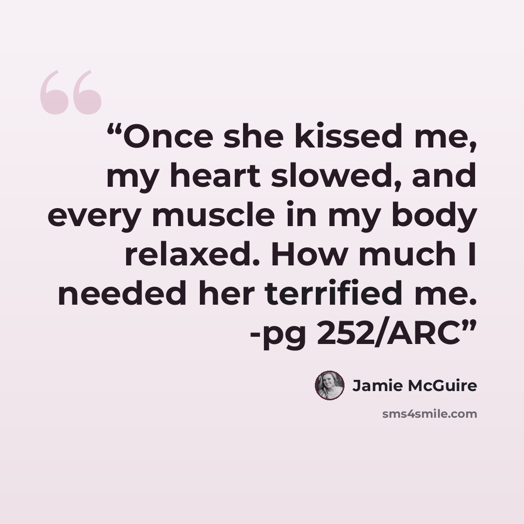 “Once she kissed me, my heart slowed, and every muscle in my body relaxed. How much I needed her terrified me. -pg 252/ARC” quote by Jamie McGuire