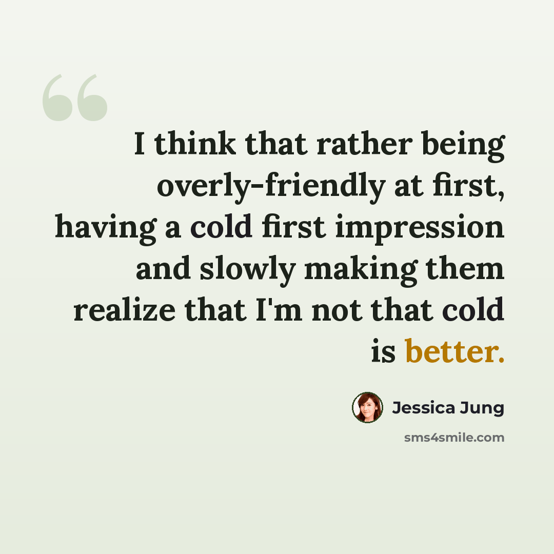 “I think that rather being overly-friendly at first, having a cold first impression and slowly making them realize that I'm not that cold is better.” quote by Jessica Jung
