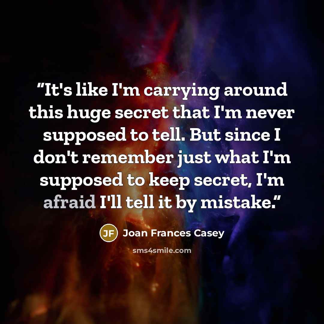 “It's like I'm carrying around this huge secret that I'm never supposed to tell. But since I don't remember just what I'm supposed to keep secret, I'm afraid I'll tell it by mistake.” quote by Joan Frances Casey