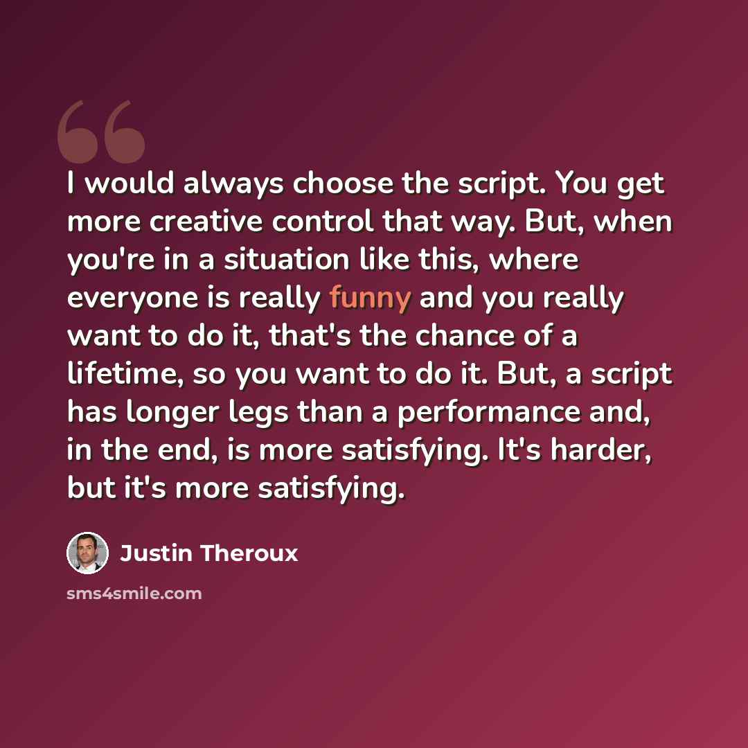 “I would always choose the script. You get more creative control that way. But, when you're in a situation like this, where everyone is really funny and you really want to do it, that's the chance of a lifetime, so you want to do it. But, a script has longer legs than a performance and, in the end…” quote by Justin Theroux