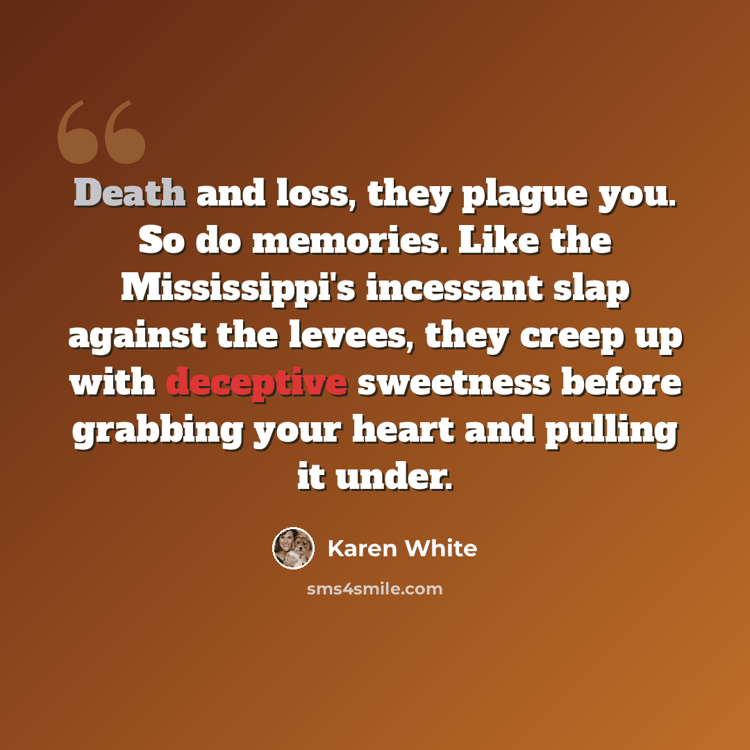 “Death and loss, they plague you. So do memories. Like the Mississippi's incessant slap against the levees, they creep up with deceptive sweetness before grabbing your heart and pulling it under.” quote by Karen White
