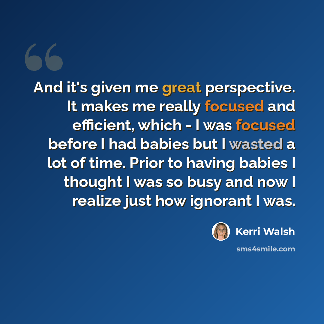 “And it's given me great perspective. It makes me really focused and efficient, which - I was focused before I had babies but I wasted a lot of time. Prior to having babies I thought I was so busy and now I realize just how ignorant I was.” quote by Kerri Walsh