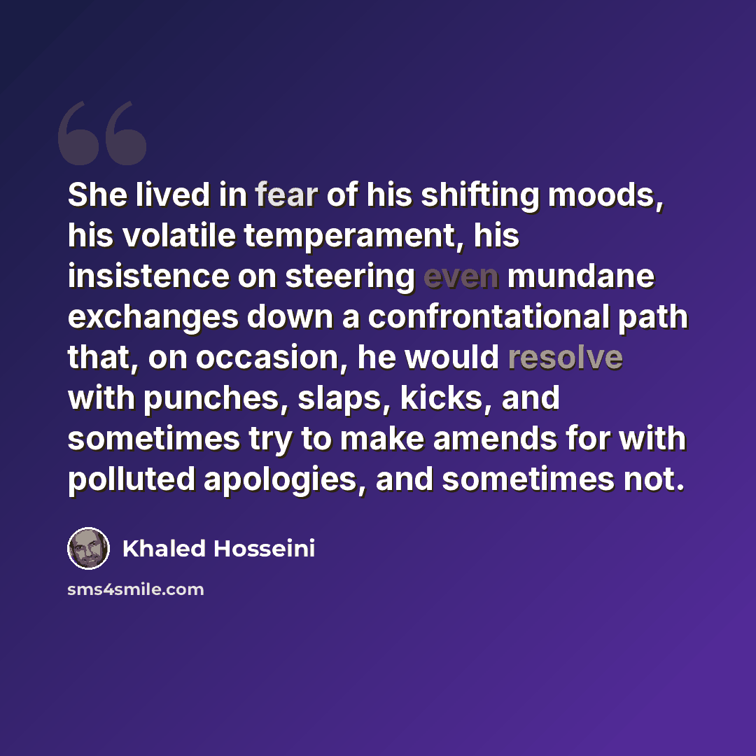 “She lived in fear of his shifting moods, his volatile temperament, his insistence on steering even mundane exchanges down a confrontational path that, on occasion, he would resolve with punches, slaps, kicks, and sometimes try to make amends for with polluted apologies, and sometimes not.” quote by Khaled Hosseini