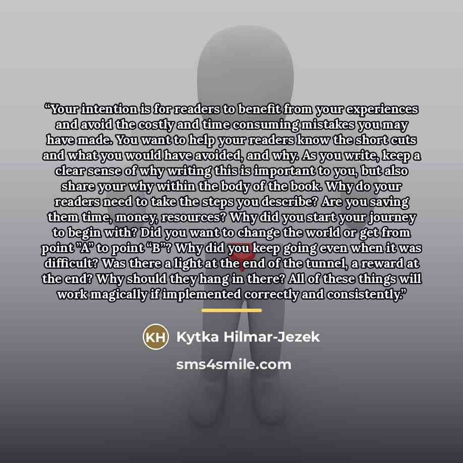 “Your intention is for readers to benefit from your experiences and avoid the costly and time consuming mistakes you may have made. You want to help your readers know the short cuts and what you would have avoided, and why. As you write, keep a clear sense of why writing this is important to you…” quote by Kytka Hilmar-Jezek