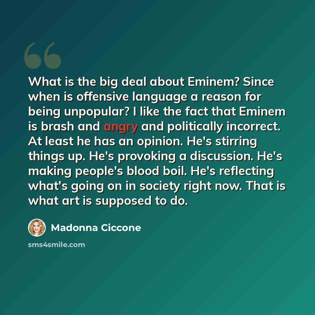 “What is the big deal about Eminem? Since when is offensive language a reason for being unpopular? I like the fact that Eminem is brash and angry and politically incorrect. At least he has an opinion. He's stirring things up. He's provoking a discussion. He's making people's blood boil. He's…” quote by Madonna Ciccone