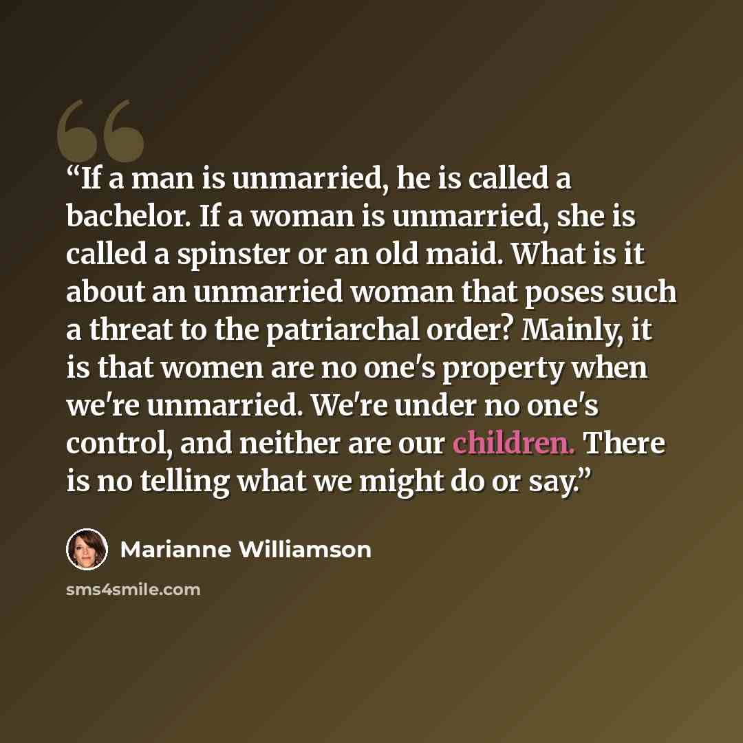 “If a man is unmarried, he is called a bachelor. If a woman is unmarried, she is called a spinster or an old maid. What is it about an unmarried woman that poses such a threat to the patriarchal order? Mainly, it is that women are no one's property when we're unmarried. We're under no one's…” quote by Marianne Williamson