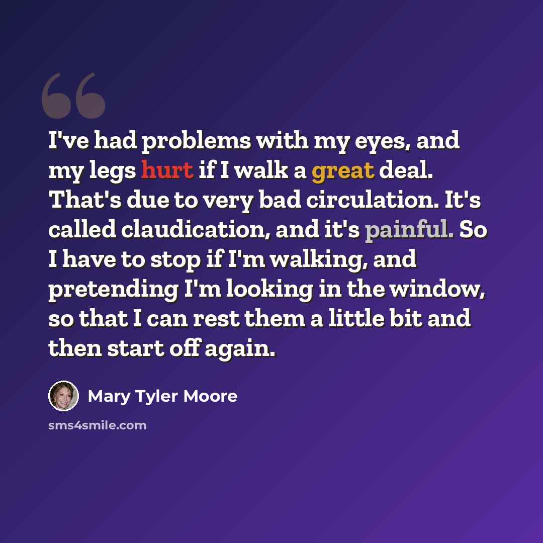 “I've had problems with my eyes, and my legs hurt if I walk a great deal. That's due to very bad circulation. It's called claudication, and it's painful. So I have to stop if I'm walking, and pretending I'm looking in the window, so that I can rest them a little bit and then start off again.” quote by Mary Tyler Moore