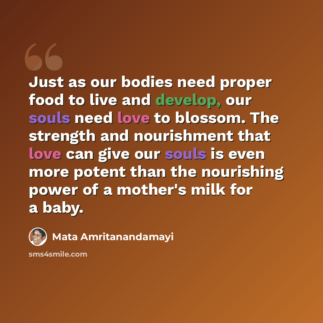 “Just as our bodies need proper food to live and develop, our souls need love to blossom. The strength and nourishment that love can give our souls is even more potent than the nourishing power of a mother's milk for a baby.” quote by Mata Amritanandamayi