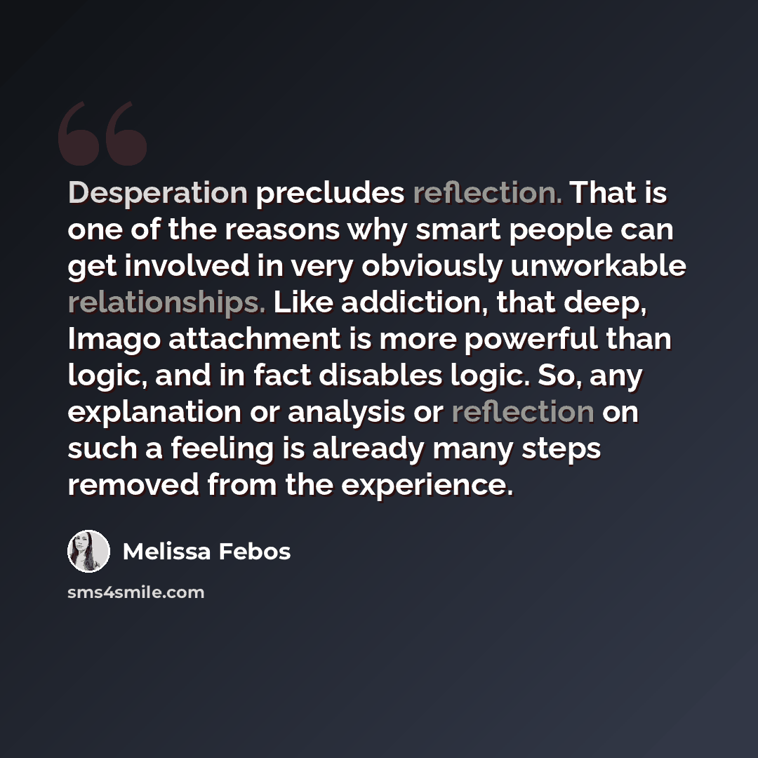 “Desperation precludes reflection. That is one of the reasons why smart people can get involved in very obviously unworkable relationships. Like addiction, that deep, Imago attachment is more powerful than logic, and in fact disables logic. So, any explanation or analysis or reflection on such a…” quote by Melissa Febos
