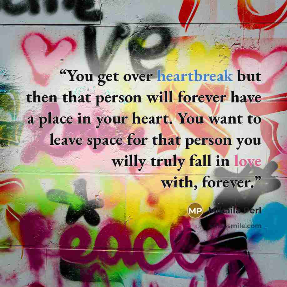 “You get over heartbreak but then that person will forever have a place in your heart. You want to leave space for that person you willy truly fall in love with, forever.” quote by Mikaila Perl
