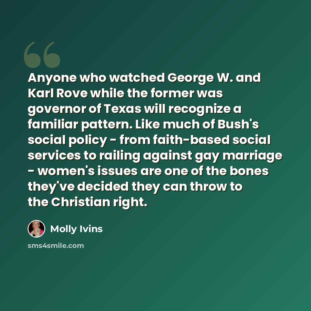 “Anyone who watched George W. and Karl Rove while the former was governor of Texas will recognize a familiar pattern. Like much of Bush's social policy - from faith-based social services to railing against gay marriage - women's issues are one of the bones they've decided they can throw to the…” quote by Molly Ivins