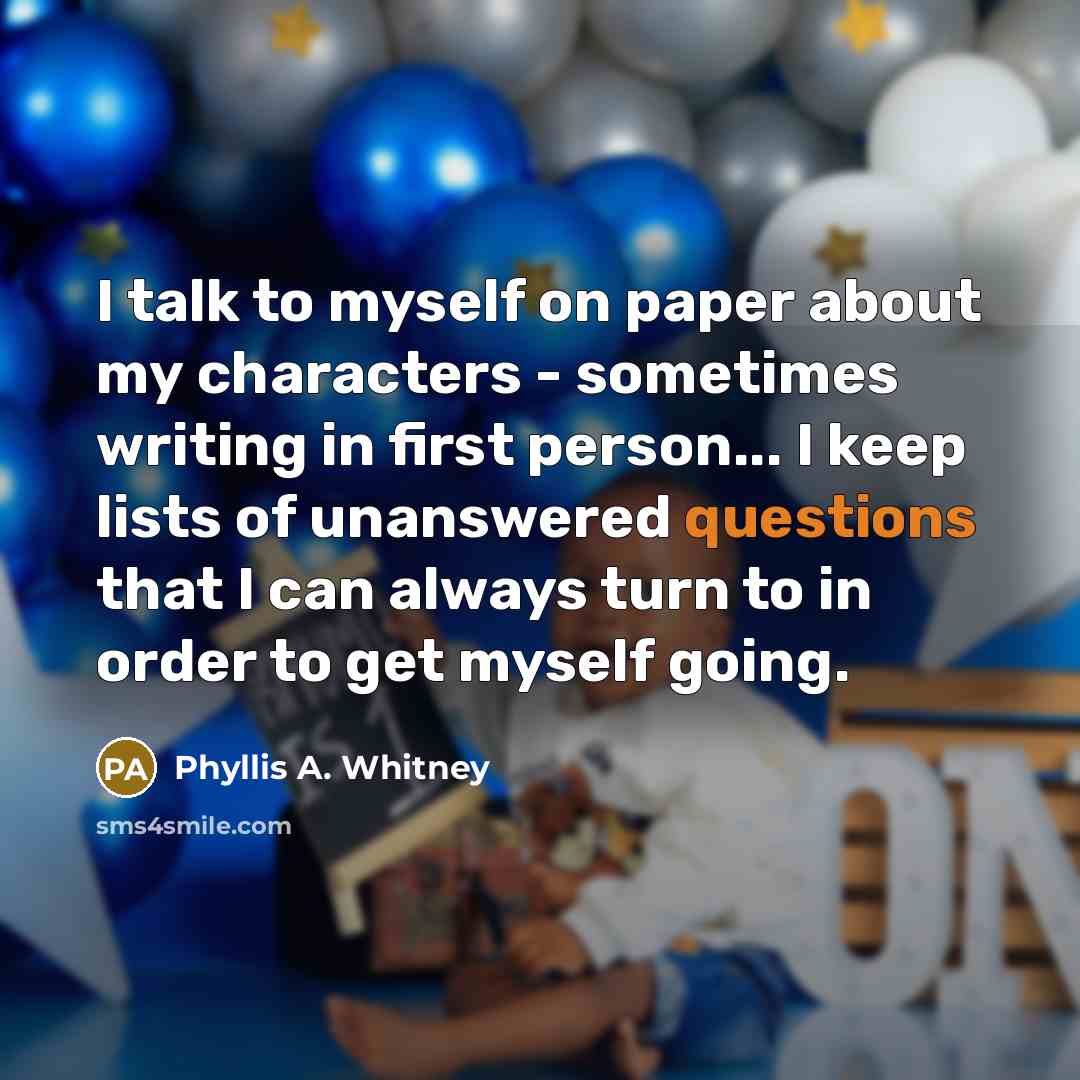 “I talk to myself on paper about my characters - sometimes writing in first person... I keep lists of unanswered questions that I can always turn to in order to get myself going.” quote by Phyllis A. Whitney