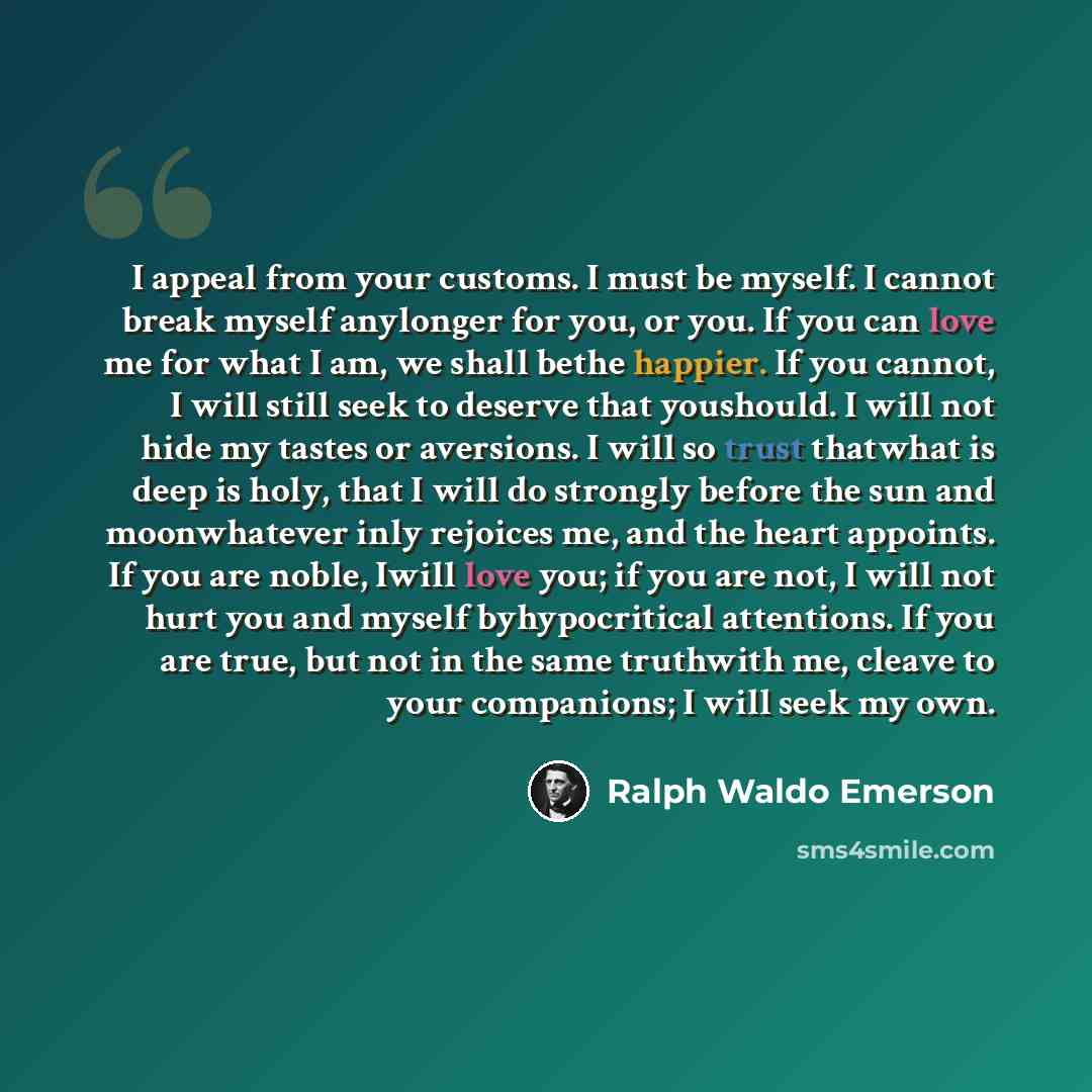 “I appeal from your customs. I must be myself. I cannot break myself anylonger for you, or you. If you can love me for what I am, we shall bethe happier. If you cannot, I will still seek to deserve that youshould. I will not hide my tastes or aversions. I will so trust thatwhat is deep is holy…” quote by Ralph Waldo Emerson