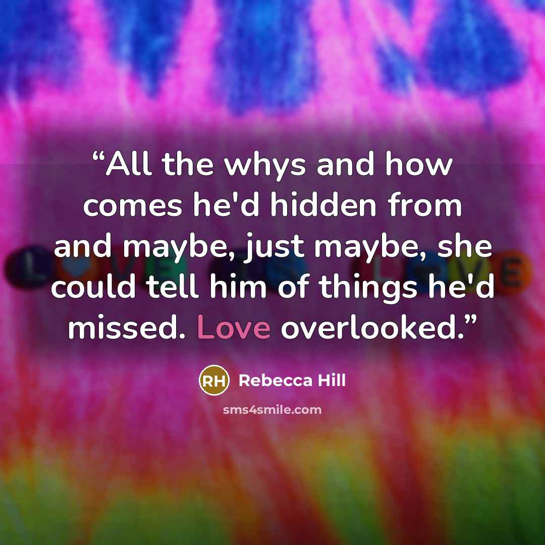“All the whys and how comes he'd hidden from and maybe, just maybe, she could tell him of things he'd missed. Love overlooked.” quote by Rebecca Hill