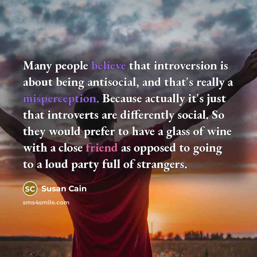 “Many people believe that introversion is about being antisocial, and that's really a misperception. Because actually it's just that introverts are differently social. So they would prefer to have a glass of wine with a close friend as opposed to going to a loud party full of strangers.” quote by Susan Cain