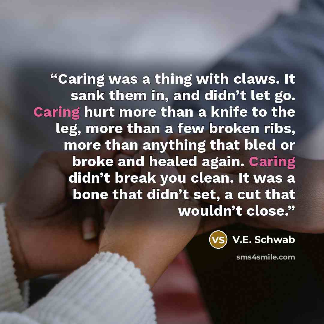 “Caring was a thing with claws. It sank them in, and didn’t let go. Caring hurt more than a knife to the leg, more than a few broken ribs, more than anything that bled or broke and healed again. Caring didn’t break you clean. It was a bone that didn’t set, a cut that wouldn’t close.” quote by V.E. Schwab