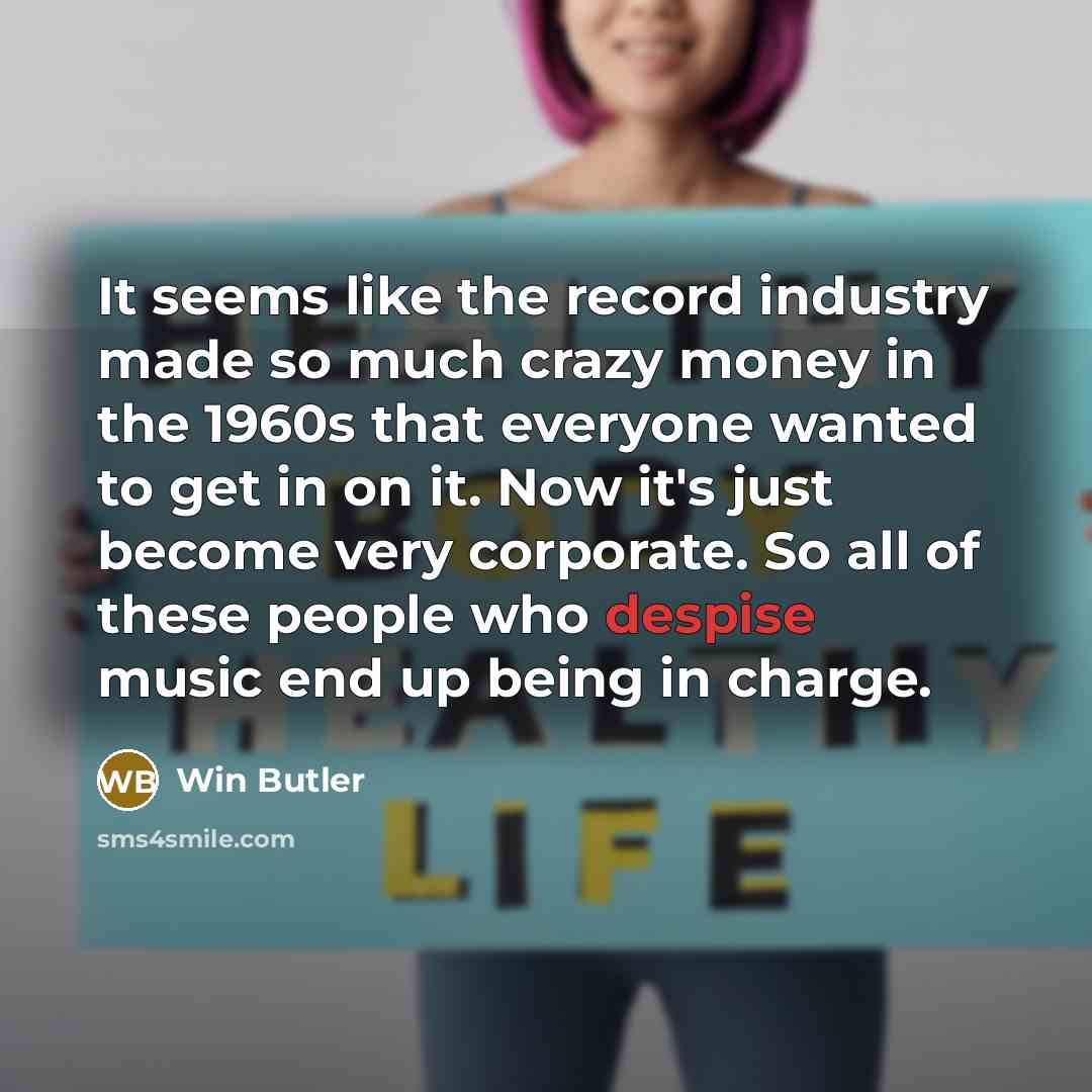 “It seems like the record industry made so much crazy money in the 1960s that everyone wanted to get in on it. Now it's just become very corporate. So all of these people who despise music end up being in charge.” quote by Win Butler