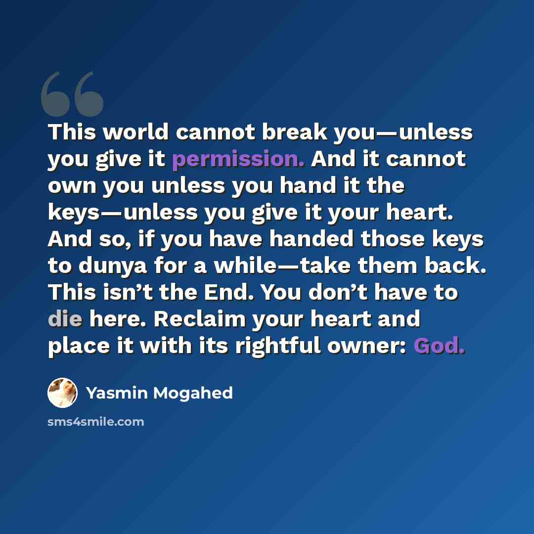 “This world cannot break you—unless you give it permission. And it cannot own you unless you hand it the keys—unless you give it your heart. And so, if you have handed those keys to dunya for a while—take them back. This isn’t the End. You don’t have to die here. Reclaim your heart and place it…” quote by Yasmin Mogahed