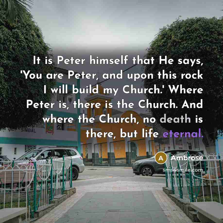 “It is Peter himself that He says, 'You are Peter, and upon this rock I will build my Church.' Where Peter is, there is the Church. And where the Church, no death is there, but life eternal.” quote by Ambrose