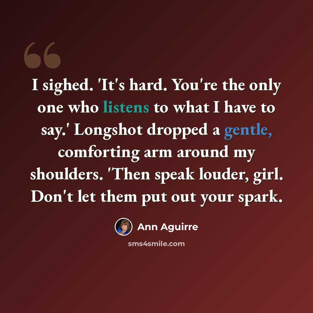 “I sighed. 'It's hard. You're the only one who listens to what I have to say.' Longshot dropped a gentle, comforting arm around my shoulders. 'Then speak louder, girl. Don't let them put out your spark.” quote by Ann Aguirre