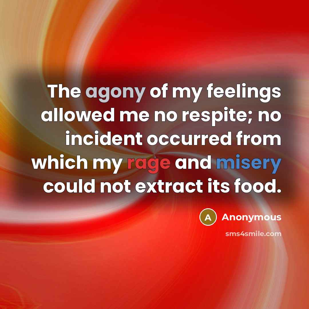 “The agony of my feelings allowed me no respite; no incident occurred from which my rage and misery could not extract its food.” quote by Anonymous