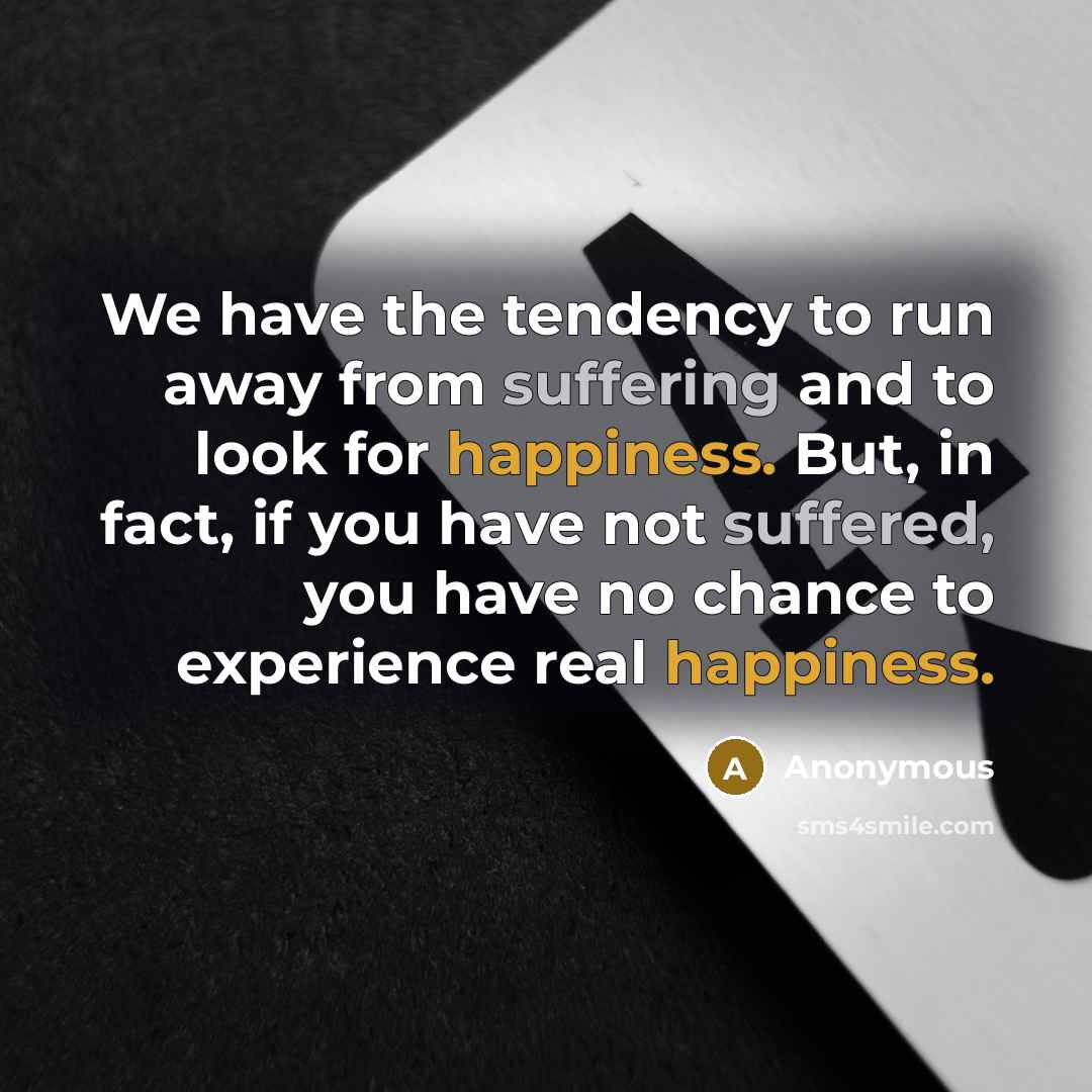 “We have the tendency to run away from suffering and to look for happiness. But, in fact, if you have not suffered, you have no chance to experience real happiness.” quote by Anonymous