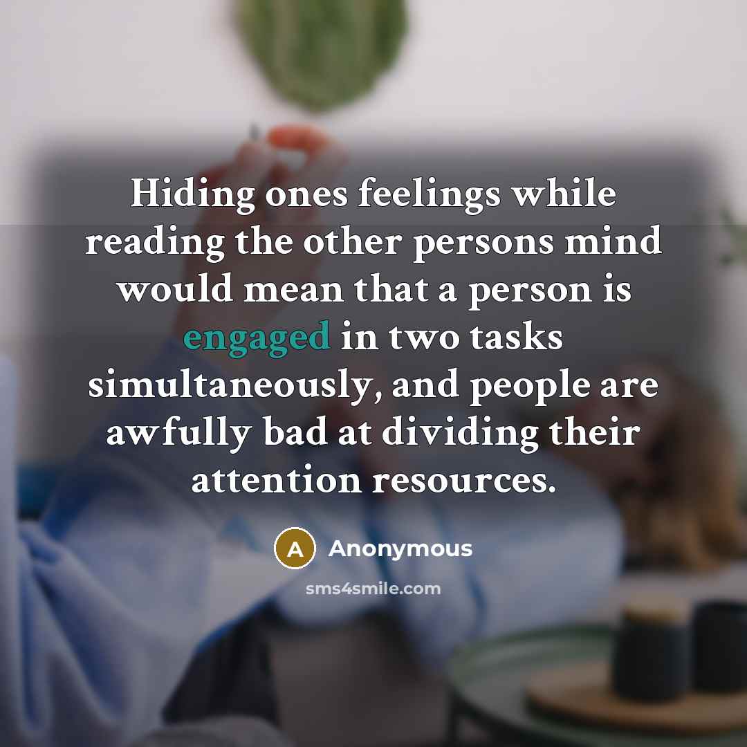 “Hiding ones feelings while reading the other persons mind would mean that a person is engaged in two tasks simultaneously, and people are awfully bad at dividing their attention resources.” quote by Anonymous