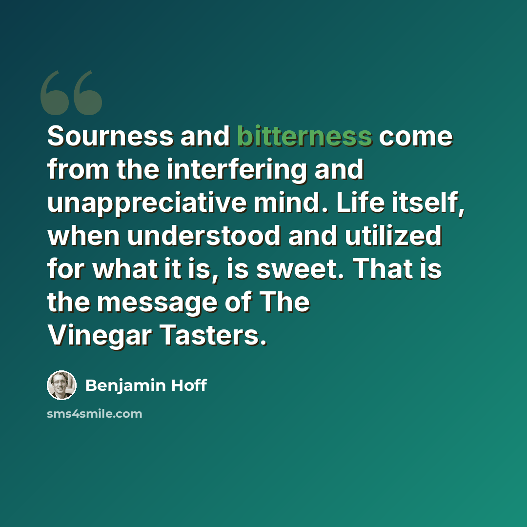 “Sourness and bitterness come from the interfering and unappreciative mind. Life itself, when understood and utilized for what it is, is sweet. That is the message of The Vinegar Tasters.” quote by Benjamin Hoff