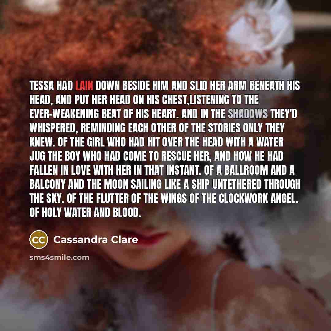 “Tessa had lain down beside him and slid her arm beneath his head, and put her head on his chest,listening to the ever-weakening beat of his heart. And in the shadows they'd whispered, reminding each other of the stories only they knew. Of the girl who had hit over the head with a water jug the boy…” quote by Cassandra Clare