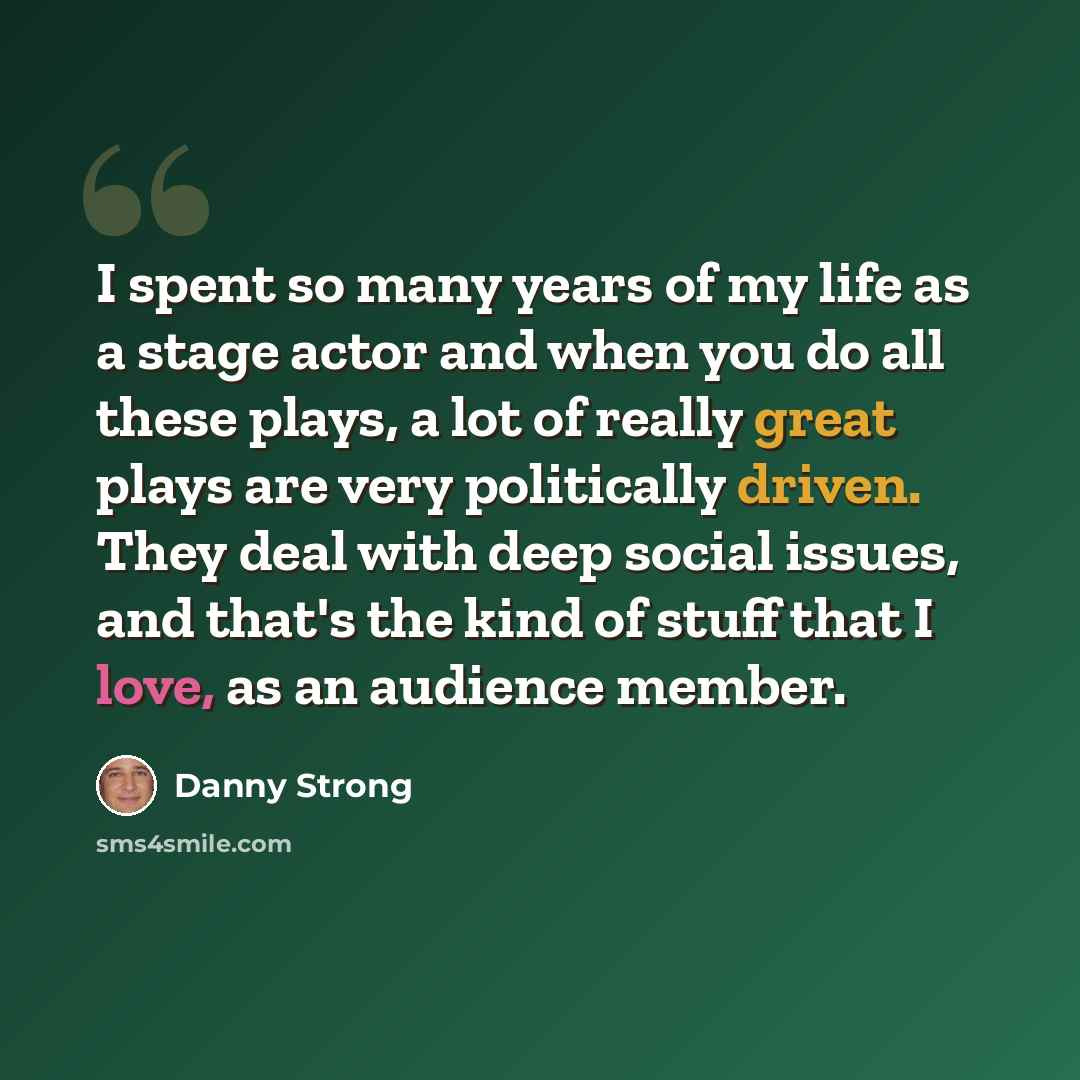 “I spent so many years of my life as a stage actor and when you do all these plays, a lot of really great plays are very politically driven. They deal with deep social issues, and that's the kind of stuff that I love, as an audience member.” quote by Danny Strong