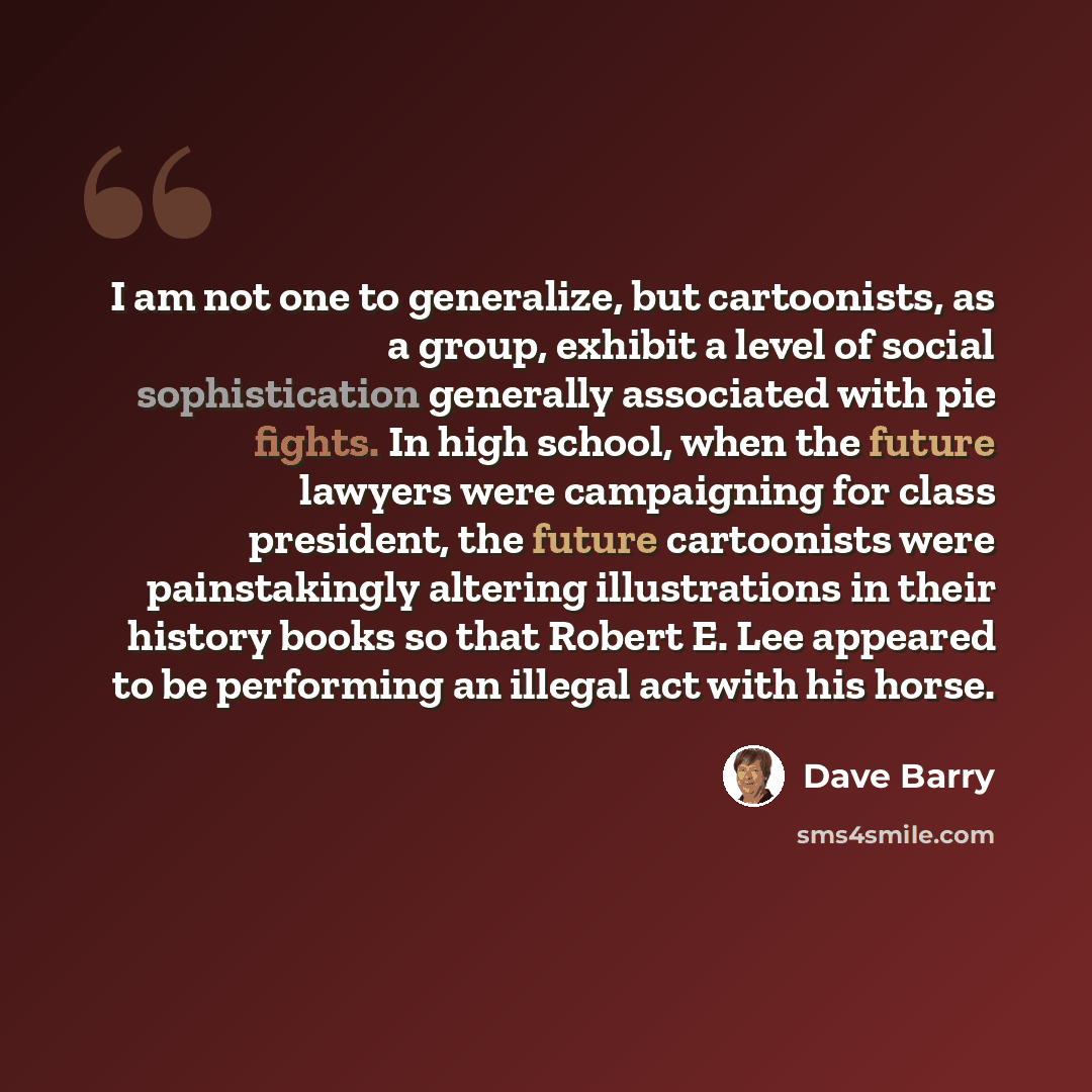 “I am not one to generalize, but cartoonists, as a group, exhibit a level of social sophistication generally associated with pie fights. In high school, when the future lawyers were campaigning for class president, the future cartoonists were painstakingly altering illustrations in their history…” quote by Dave Barry