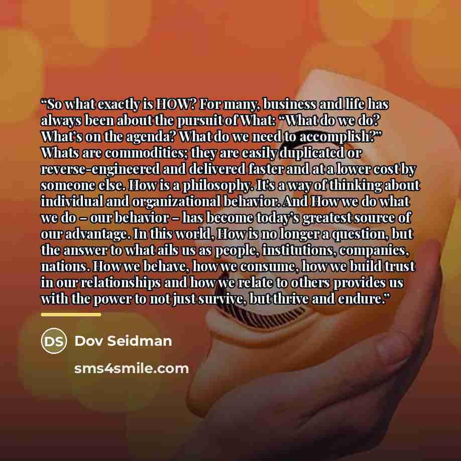 “So what exactly is HOW? For many, business and life has always been about the pursuit of What: “What do we do? What’s on the agenda? What do we need to accomplish?” Whats are commodities; they are easily duplicated or reverse-engineered and delivered faster and at a lower cost by someone else. How…” quote by Dov Seidman
