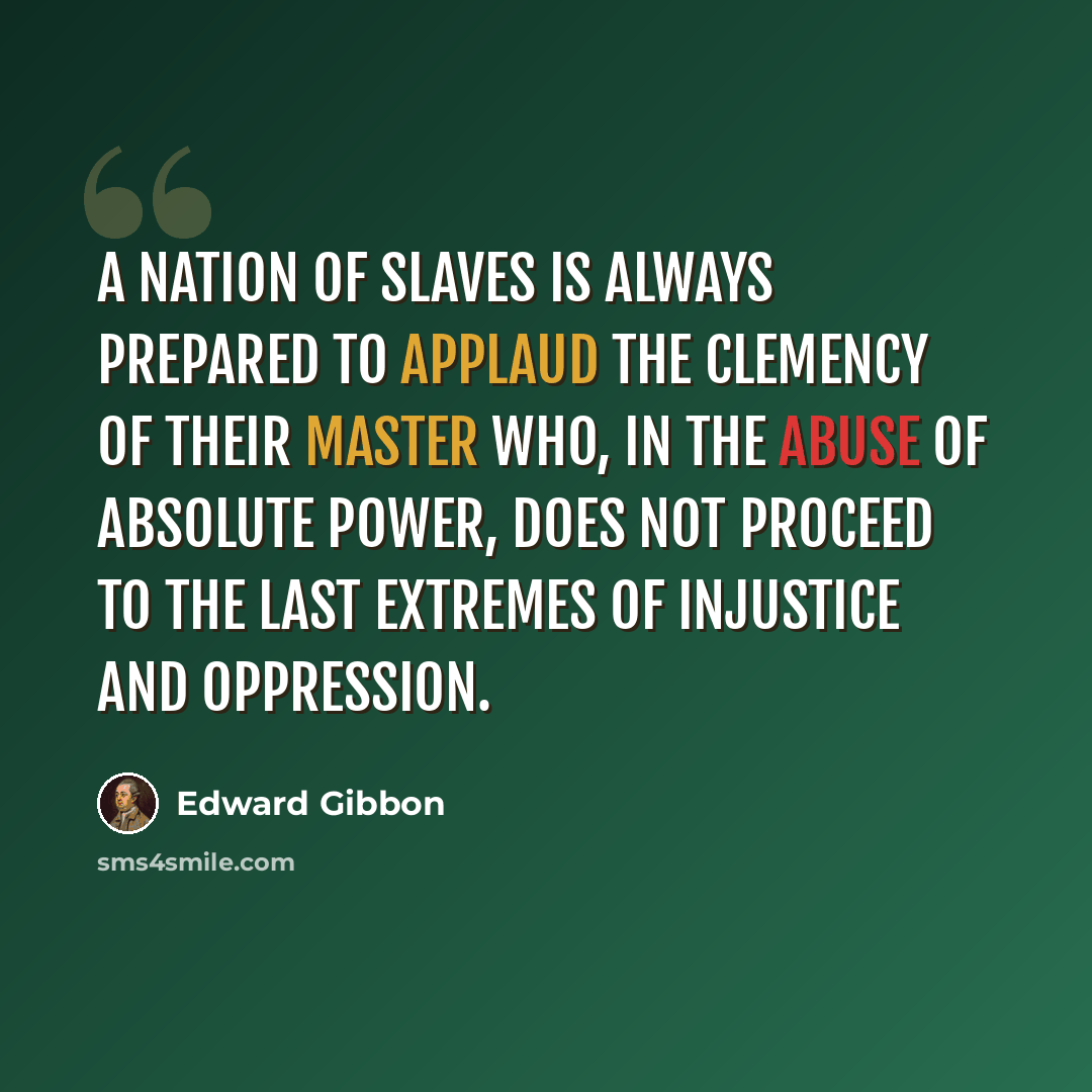 “A nation of slaves is always prepared to applaud the clemency of their master who, in the abuse of absolute power, does not proceed to the last extremes of injustice and oppression.” quote by Edward Gibbon