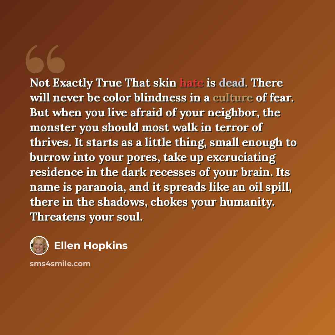 “Not Exactly True That skin hate is dead. There will never be color blindness in a culture of fear. But when you live afraid of your neighbor, the monster you should most walk in terror of thrives. It starts as a little thing, small enough to burrow into your pores, take up excruciating residence…” quote by Ellen Hopkins