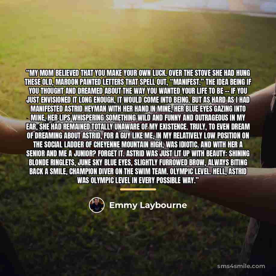 “My mom believed that you make your own luck. Over the stove she had hung these old, maroon painted letters that spell out, “MANIFEST.” The idea being if you thought and dreamed about the way you wanted your life to be -- if you just envisioned it long enough, it would come into being. But as hard…” quote by Emmy Laybourne