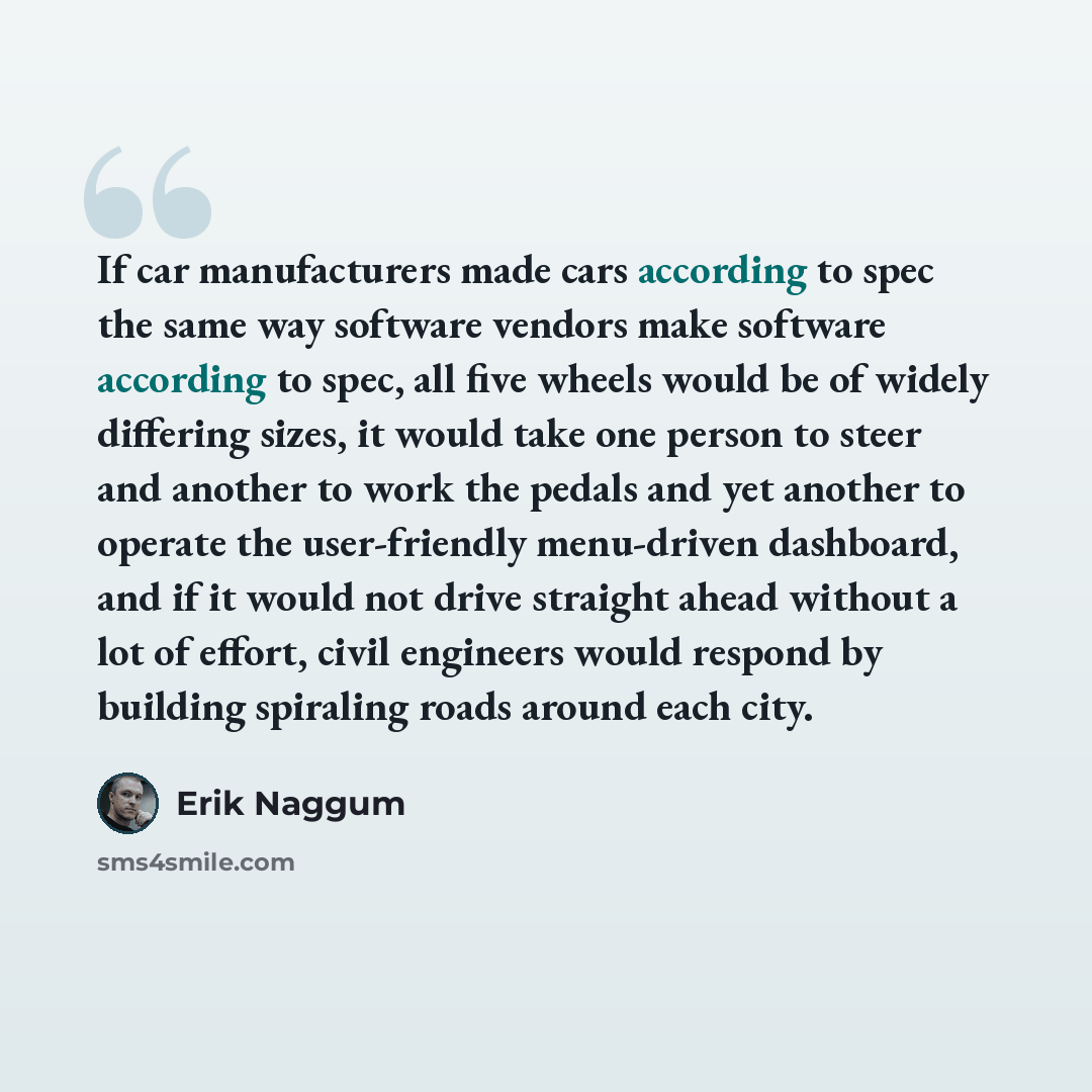 “If car manufacturers made cars according to spec the same way software vendors make software according to spec, all five wheels would be of widely differing sizes, it would take one person to steer and another to work the pedals and yet another to operate the user-friendly menu-driven dashboard…” quote by Erik Naggum