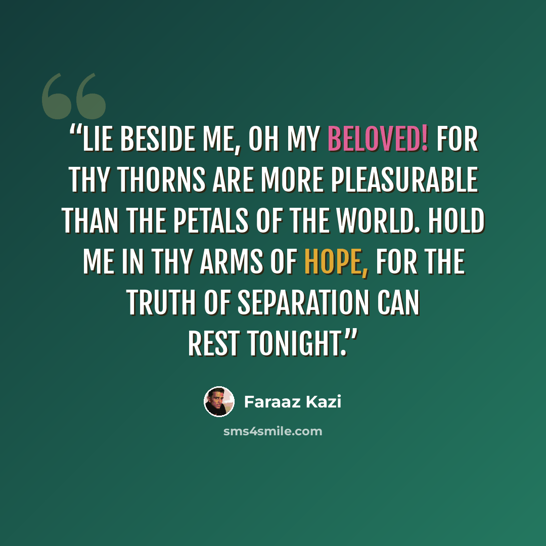 “Lie beside me, oh my beloved! For thy thorns are more pleasurable than the petals of the world. Hold me in thy arms of hope, for the truth of separation can rest tonight.” quote by Faraaz Kazi
