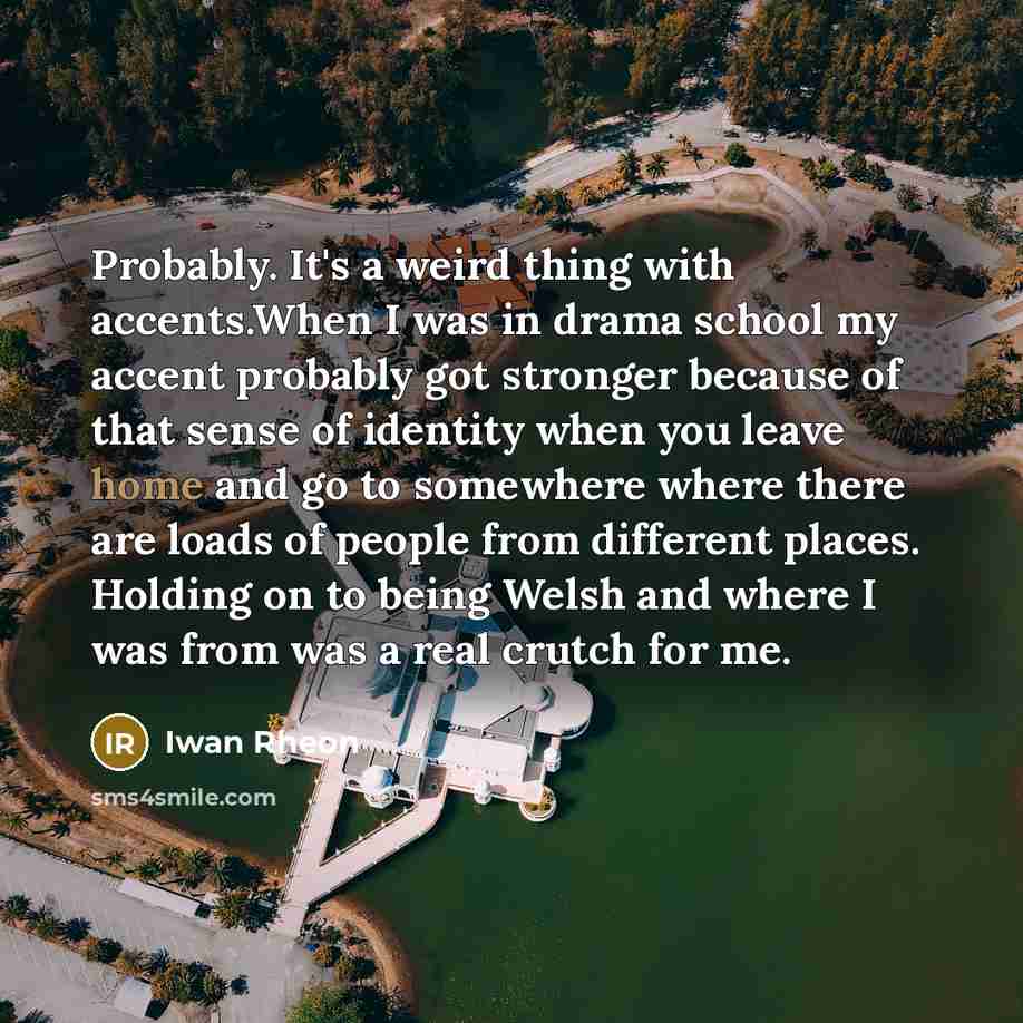 “Probably. It's a weird thing with accents.When I was in drama school my accent probably got stronger because of that sense of identity when you leave home and go to somewhere where there are loads of people from different places. Holding on to being Welsh and where I was from was a real crutch for…” quote by Iwan Rheon