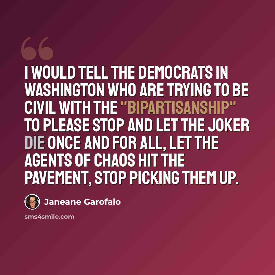 “I would tell the Democrats in Washington who are trying to be civil with the "bipartisanship" to please stop and let the joker die once and for all, let the agents of chaos hit the pavement, stop picking them up.” quote by Janeane Garofalo