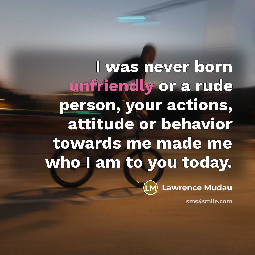 “I was never born unfriendly or a rude person, your actions, attitude or behavior towards me made me who I am to you today.” quote by Lawrence Mudau