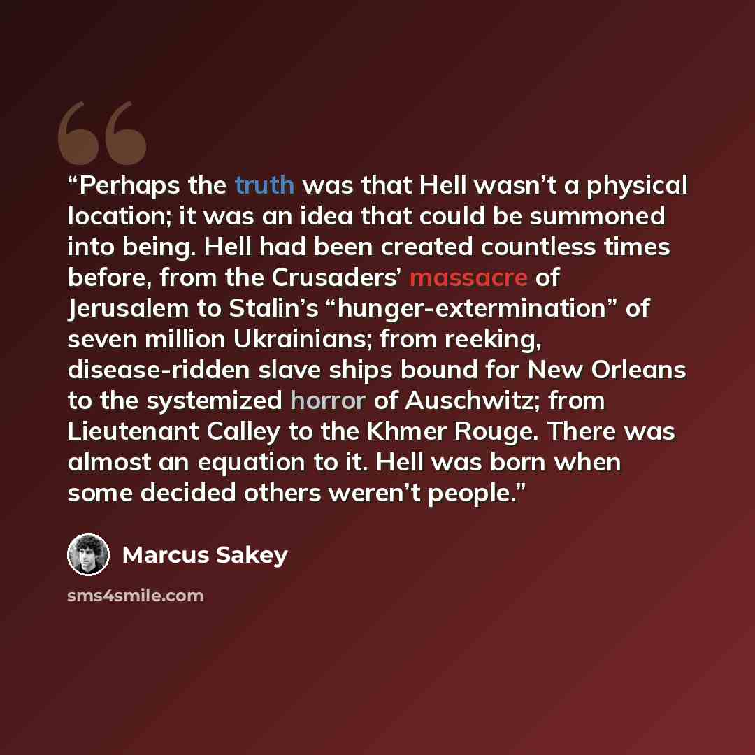 “Perhaps the truth was that Hell wasn’t a physical location; it was an idea that could be summoned into being. Hell had been created countless times before, from the Crusaders’ massacre of Jerusalem to Stalin’s “hunger-extermination” of seven million Ukrainians; from reeking, disease-ridden slave…” quote by Marcus Sakey