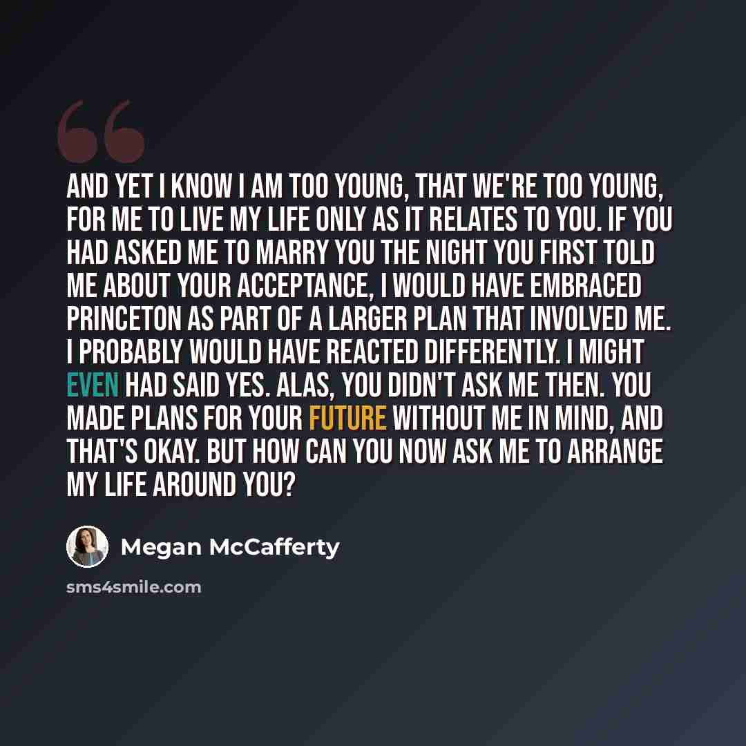 “And yet I know I am too young, that we're too young, for me to live my life only as it relates to you. If you had asked me to marry you the night you first told me about your acceptance, I would have embraced Princeton as part of a larger plan that involved me. I probably would have reacted…” quote by Megan McCafferty
