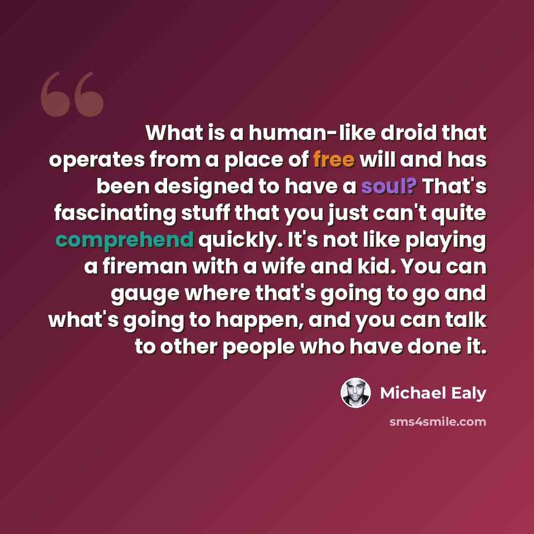 “What is a human-like droid that operates from a place of free will and has been designed to have a soul? That's fascinating stuff that you just can't quite comprehend quickly. It's not like playing a fireman with a wife and kid. You can gauge where that's going to go and what's going to happen…” quote by Michael Ealy