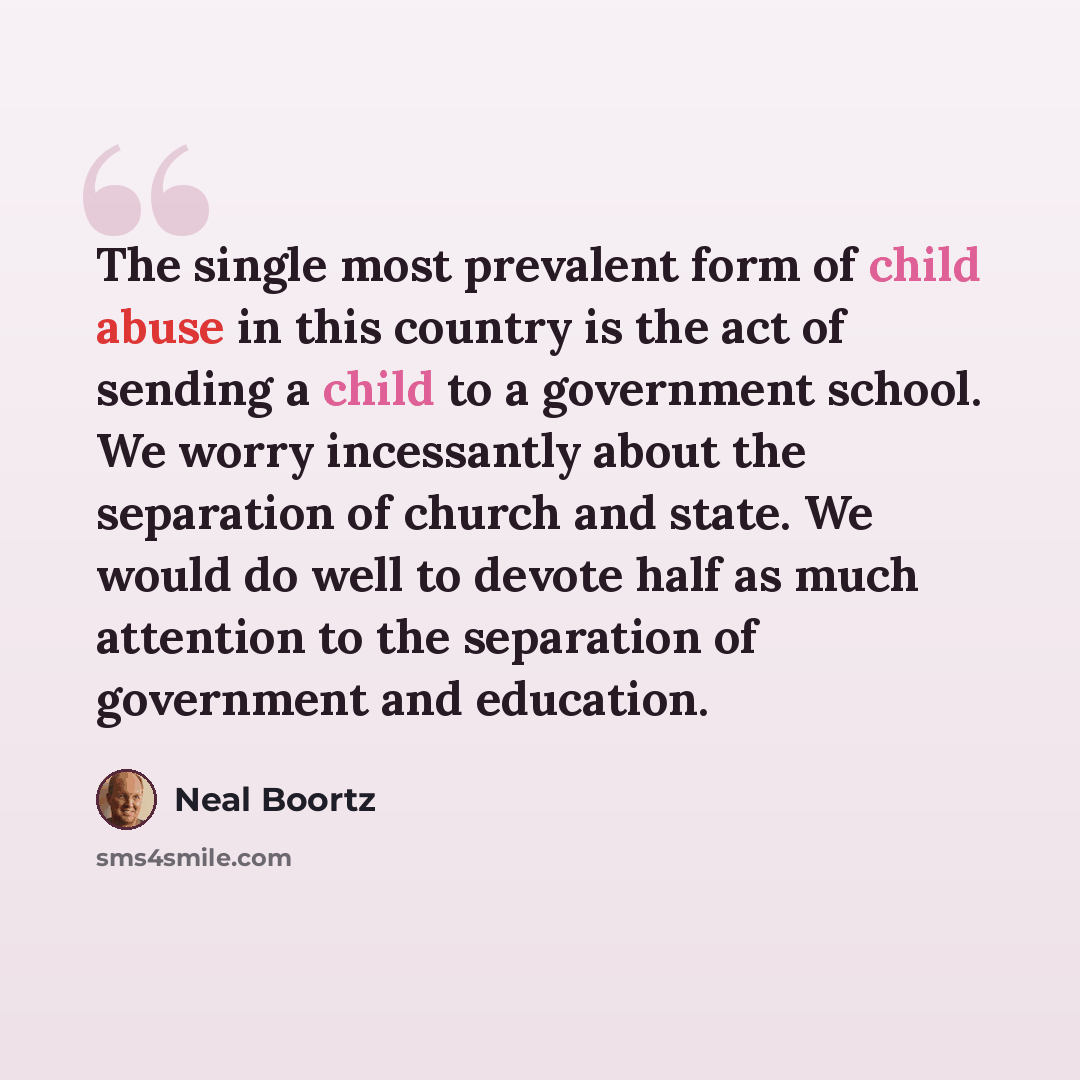 “The single most prevalent form of child abuse in this country is the act of sending a child to a government school. We worry incessantly about the separation of church and state. We would do well to devote half as much attention to the separation of government and education.” quote by Neal Boortz