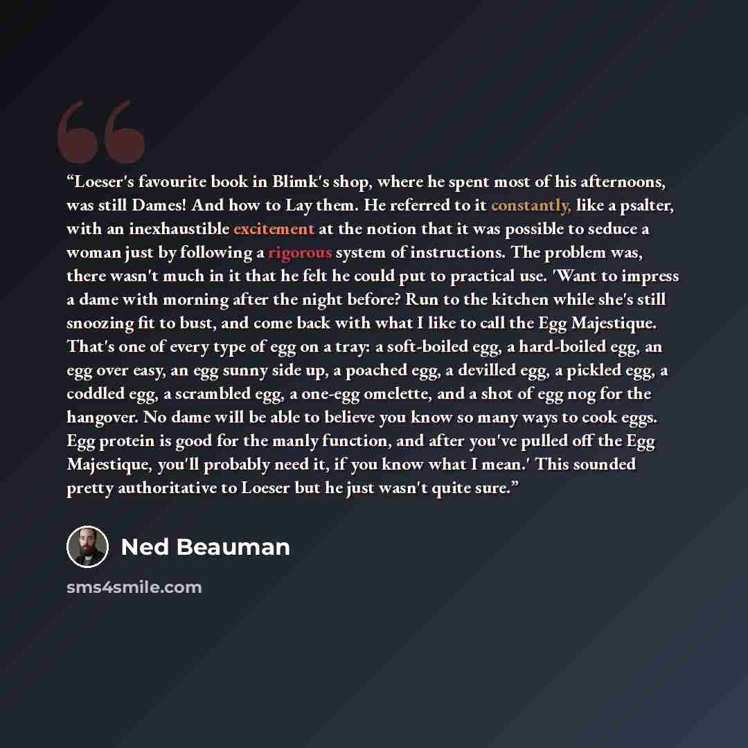 “Loeser's favourite book in Blimk's shop, where he spent most of his afternoons, was still Dames! And how to Lay them. He referred to it constantly, like a psalter, with an inexhaustible excitement at the notion that it was possible to seduce a woman just by following a rigorous system of…” quote by Ned Beauman