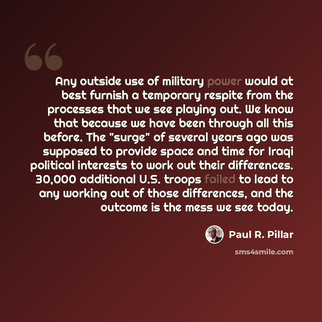“Any outside use of military power would at best furnish a temporary respite from the processes that we see playing out. We know that because we have been through all this before. The "surge" of several years ago was supposed to provide space and time for Iraqi political interests to work out their…” quote by Paul R. Pillar